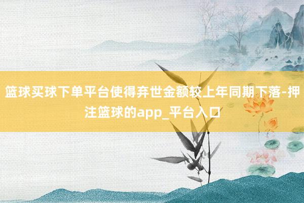 篮球买球下单平台使得弃世金额较上年同期下落-押注篮球的app_平台入口