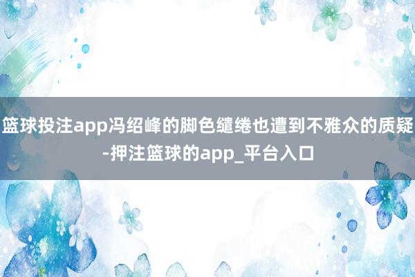 篮球投注app冯绍峰的脚色缱绻也遭到不雅众的质疑-押注篮球的app_平台入口