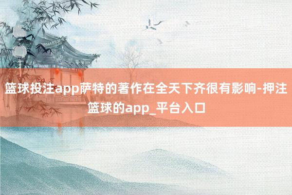 篮球投注app萨特的著作在全天下齐很有影响-押注篮球的app_平台入口