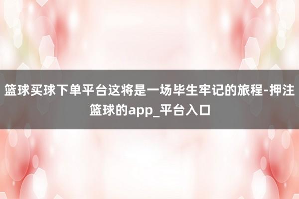 篮球买球下单平台这将是一场毕生牢记的旅程-押注篮球的app_平台入口