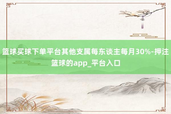 篮球买球下单平台其他支属每东谈主每月30%-押注篮球的app_平台入口