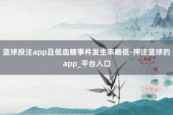 篮球投注app且低血糖事件发生率略低-押注篮球的app_平台入口