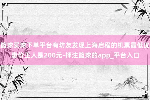 篮球买球下单平台有坊友发现上海启程的机票最低优惠价王人是200元-押注篮球的app_平台入口
