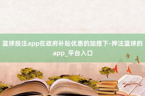 篮球投注app在政府补贴优惠的加捏下-押注篮球的app_平台入口