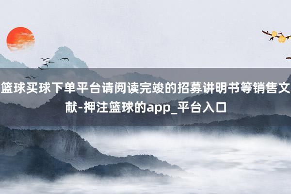 篮球买球下单平台请阅读完竣的招募讲明书等销售文献-押注篮球的app_平台入口