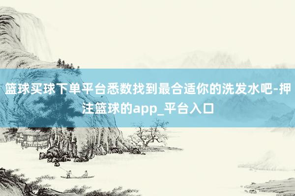 篮球买球下单平台悉数找到最合适你的洗发水吧-押注篮球的app_平台入口