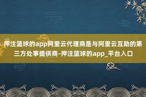 押注篮球的app阿里云代理商是与阿里云互助的第三方处事提供商-押注篮球的app_平台入口