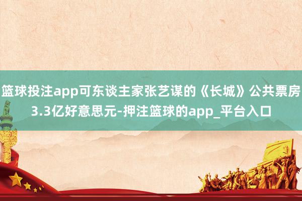 篮球投注app可东谈主家张艺谋的《长城》公共票房3.3亿好意思元-押注篮球的app_平台入口