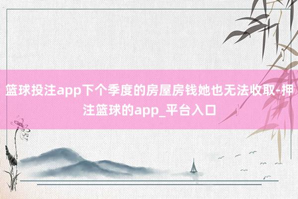 篮球投注app下个季度的房屋房钱她也无法收取-押注篮球的app_平台入口