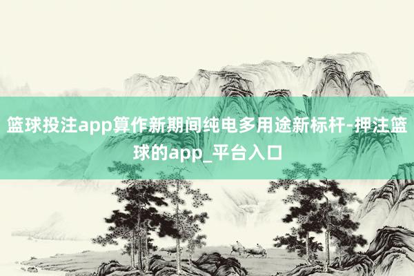 篮球投注app算作新期间纯电多用途新标杆-押注篮球的app_平台入口