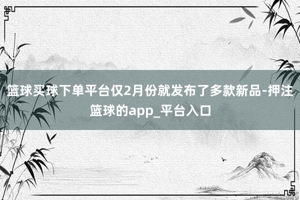 篮球买球下单平台仅2月份就发布了多款新品-押注篮球的app_平台入口