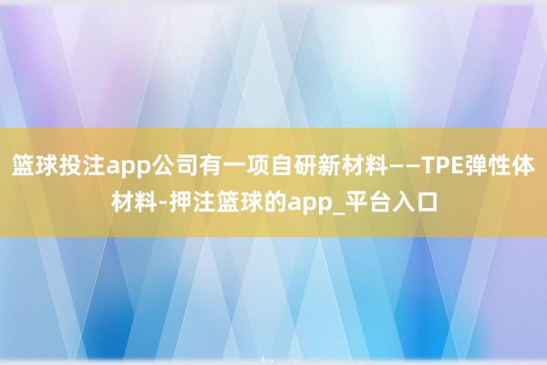 篮球投注app公司有一项自研新材料——TPE弹性体材料-押注篮球的app_平台入口