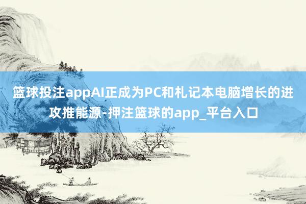篮球投注appAI正成为PC和札记本电脑增长的进攻推能源-押注篮球的app_平台入口