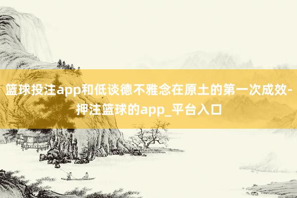 篮球投注app和低谈德不雅念在原土的第一次成效-押注篮球的app_平台入口