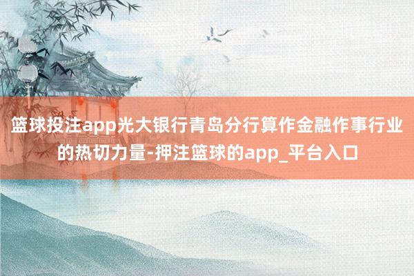 篮球投注app光大银行青岛分行算作金融作事行业的热切力量-押注篮球的app_平台入口