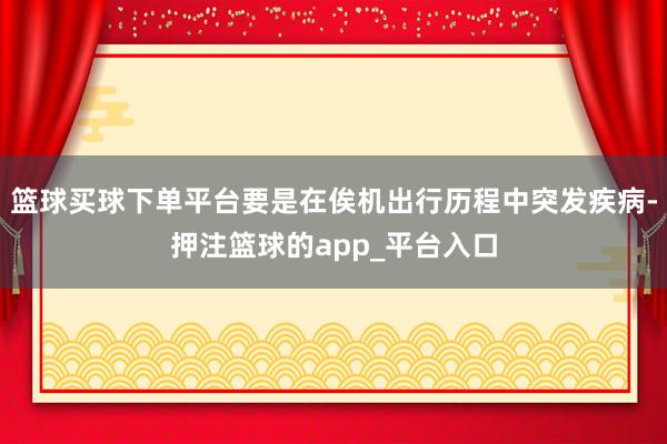 篮球买球下单平台要是在俟机出行历程中突发疾病-押注篮球的app_平台入口
