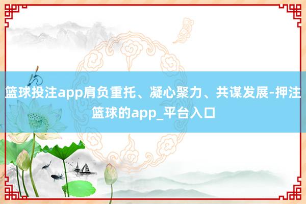 篮球投注app肩负重托、凝心聚力、共谋发展-押注篮球的app_平台入口