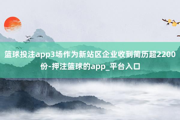 篮球投注app3场作为新站区企业收到简历超2200份-押注篮球的app_平台入口