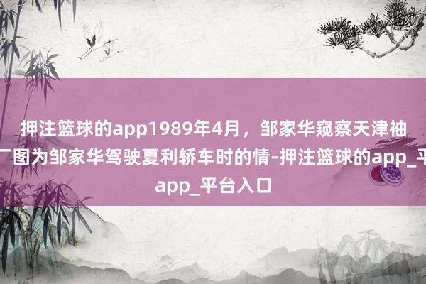 押注篮球的app1989年4月，邹家华窥察天津袖珍汽车厂图为邹家华驾驶夏利轿车时的情-押注篮球的app_平台入口