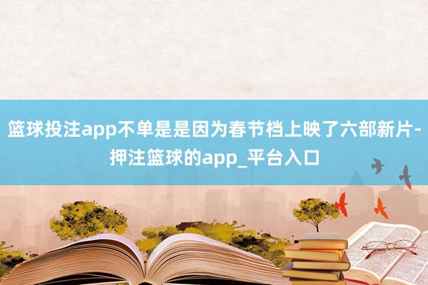 篮球投注app不单是是因为春节档上映了六部新片-押注篮球的app_平台入口