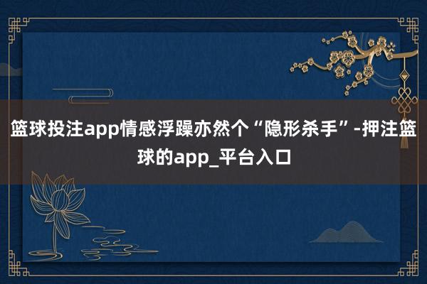 篮球投注app情感浮躁亦然个“隐形杀手”-押注篮球的app_平台入口