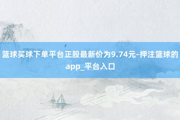 篮球买球下单平台正股最新价为9.74元-押注篮球的app_平台入口
