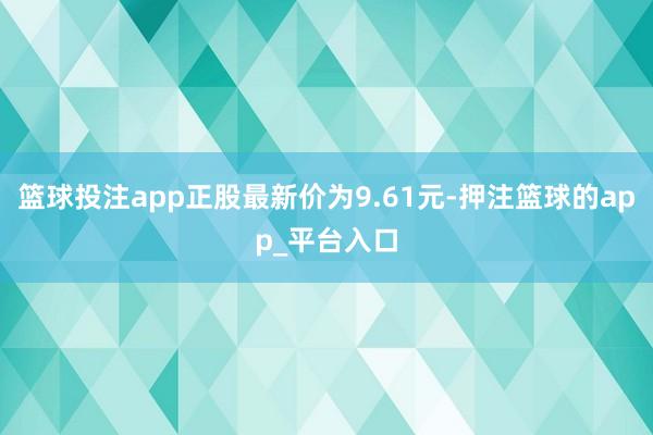 篮球投注app正股最新价为9.61元-押注篮球的app_平台入口
