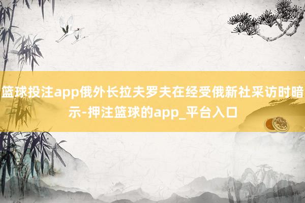 篮球投注app俄外长拉夫罗夫在经受俄新社采访时暗示-押注篮球的app_平台入口