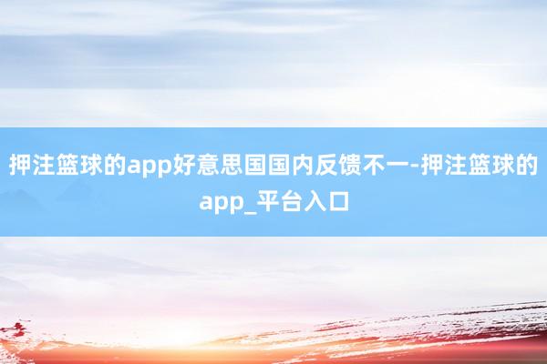 押注篮球的app好意思国国内反馈不一-押注篮球的app_平台入口