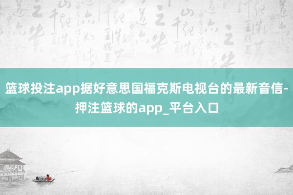 篮球投注app据好意思国福克斯电视台的最新音信-押注篮球的app_平台入口