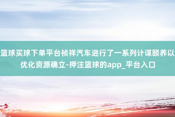篮球买球下单平台祯祥汽车进行了一系列计谋颐养以优化资源确立-押注篮球的app_平台入口