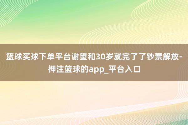 篮球买球下单平台谢望和30岁就完了了钞票解放-押注篮球的app_平台入口