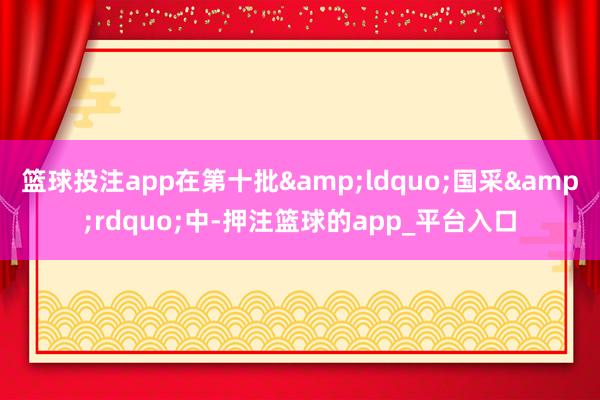篮球投注app在第十批&ldquo;国采&rdquo;中-押注篮球的app_平台入口