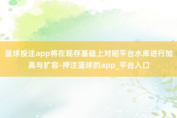 篮球投注app将在现存基础上对昭平台水库进行加高与扩容-押注篮球的app_平台入口
