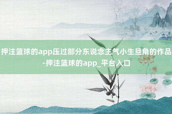 押注篮球的app压过部分东说念主气小生旦角的作品-押注篮球的app_平台入口