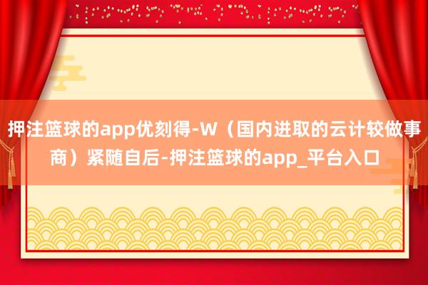 押注篮球的app优刻得-W（国内进取的云计较做事商）紧随自后-押注篮球的app_平台入口