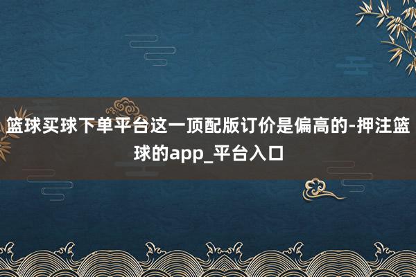 篮球买球下单平台这一顶配版订价是偏高的-押注篮球的app_平台入口