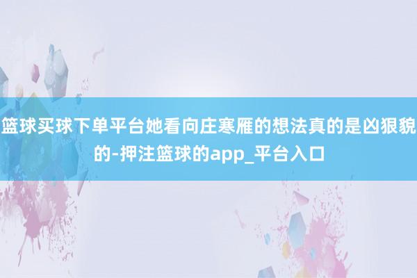 篮球买球下单平台她看向庄寒雁的想法真的是凶狠貌的-押注篮球的app_平台入口