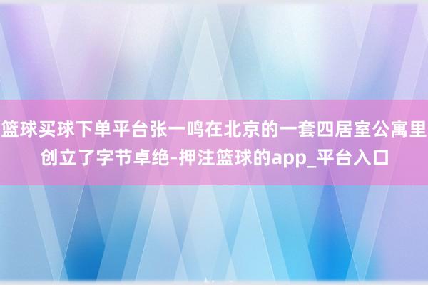 篮球买球下单平台张一鸣在北京的一套四居室公寓里创立了字节卓绝-押注篮球的app_平台入口