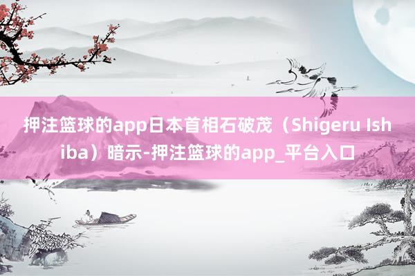 押注篮球的app日本首相石破茂（Shigeru Ishiba）暗示-押注篮球的app_平台入口