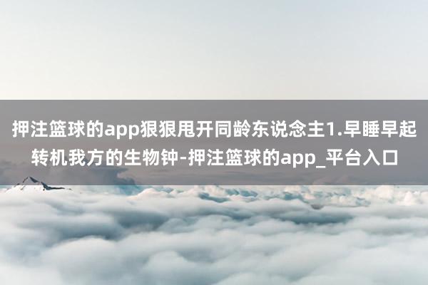 押注篮球的app狠狠甩开同龄东说念主1.早睡早起转机我方的生物钟-押注篮球的app_平台入口