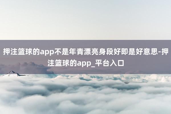 押注篮球的app不是年青漂亮身段好即是好意思-押注篮球的app_平台入口