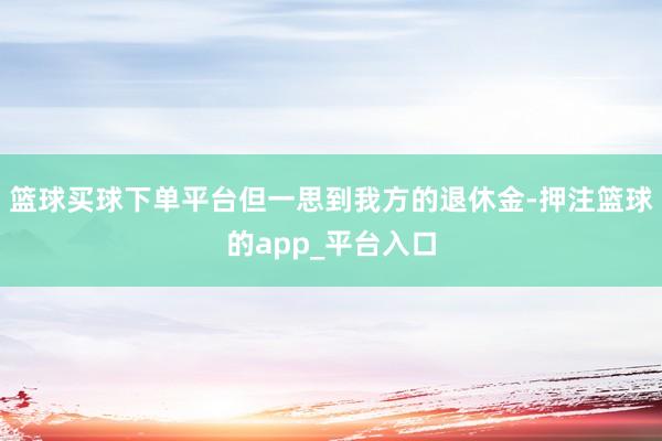 篮球买球下单平台但一思到我方的退休金-押注篮球的app_平台入口