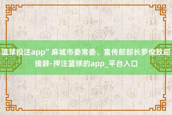 篮球投注app”麻城市委常委、宣传部部长罗俊致迎接辞-押注篮球的app_平台入口