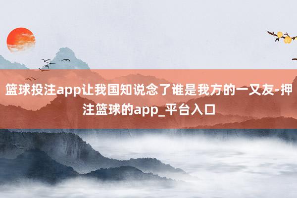 篮球投注app让我国知说念了谁是我方的一又友-押注篮球的app_平台入口