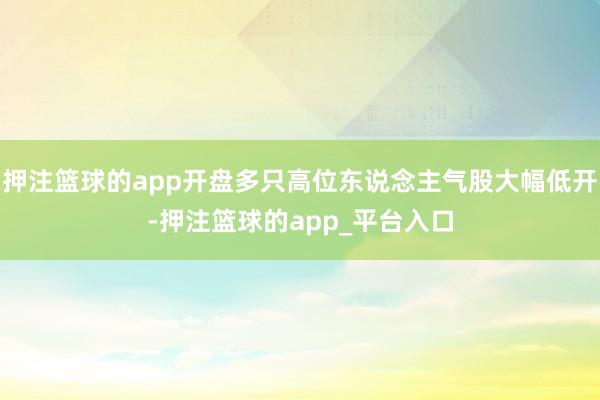 押注篮球的app开盘多只高位东说念主气股大幅低开-押注篮球的app_平台入口