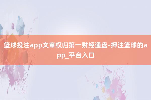 篮球投注app文章权归第一财经通盘-押注篮球的app_平台入口