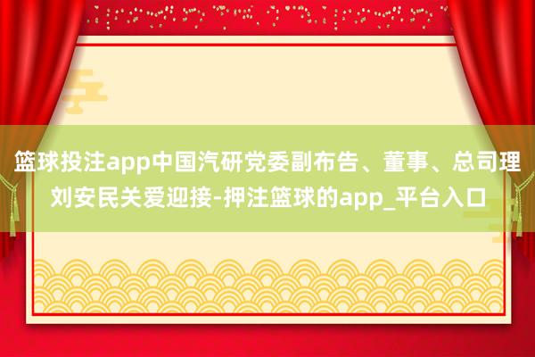 篮球投注app中国汽研党委副布告、董事、总司理刘安民关爱迎接-押注篮球的app_平台入口