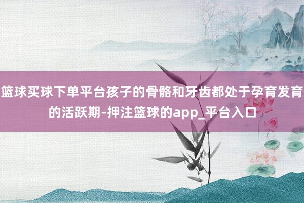 篮球买球下单平台孩子的骨骼和牙齿都处于孕育发育的活跃期-押注篮球的app_平台入口
