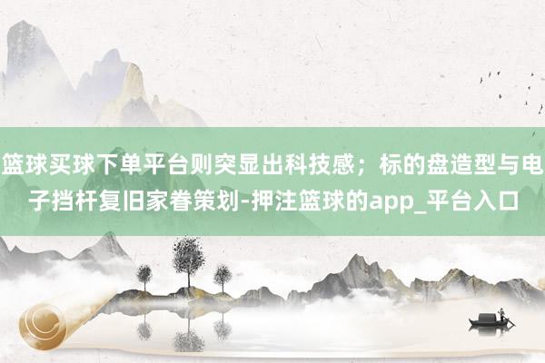 篮球买球下单平台则突显出科技感；标的盘造型与电子挡杆复旧家眷策划-押注篮球的app_平台入口